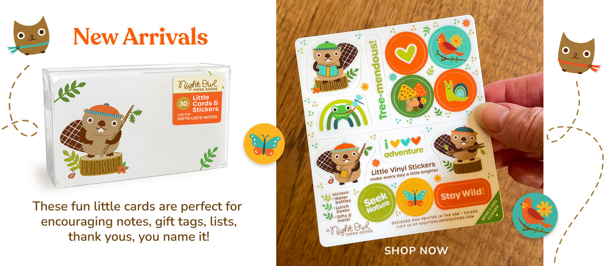 New Arrivals for Fall: Little Cards & Stickers each box set includes 30 little cards perfect for encouraging notes, gift tags, lists, thank yous, you name it! They're perfect for every little thought. Includes a sheet of premium kiss-cut vinyl stickers. This set features a cute beaver wearing stocking hat while standing on a wood tree stump. Stickers peel off and are dishwasher safe. Stickers are frog, reading beaver, butterfly, bird, snail mushrooms and the words 'seek nature', 'stay wild!' and 'tree-mendous!' SHOP NOW