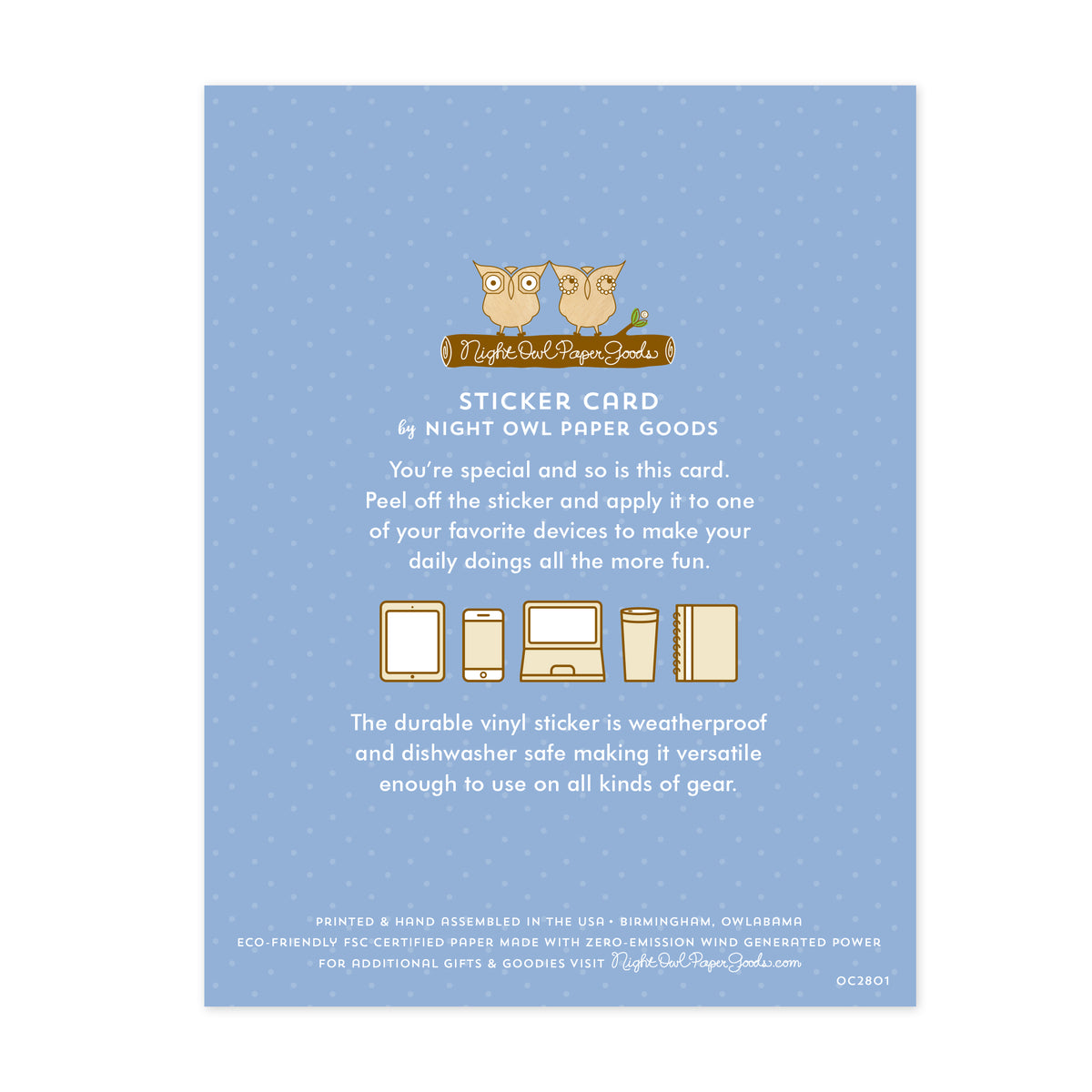 Back of sticker card. Pale blue background with small dots and text that reads "Sticker Card by Night Owl Paper Goods. You're special and so is this card. Peel off the sticker and apply it to one of your favorite devices to make your daily doings all the more fun. The durable vinyl sticker is weatherproof and dishwasher safe making it versatile enough to use on all kinds of gear. Printed and hand assembled in the USA. Birmingham, Owlabama. Eco-friendly, FSC certified paper..."