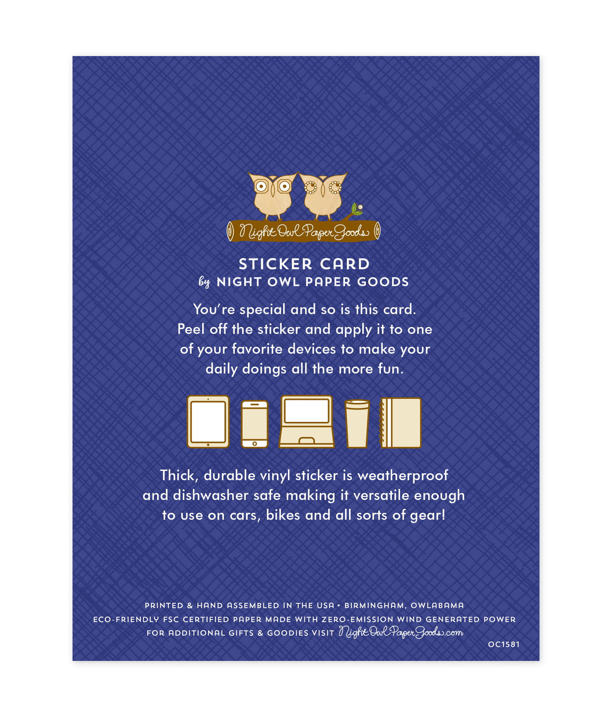 Back of sticker card with logo and text that reads "Sticker Card by Night Owl Paper Goods. You're special and so is this card. Peel off the sticker and apply it to one of your favorite devices to make your daily doings more fun. The durable vinyl sticker is weatherproof and dishwasher safe making it versatile enough to use on cars, bikes and all sorts of gear! Printed and hand assembled in the USA. Birmingham, Owlabama. Eco-friendly, FSC certified paper made with zero emission wind-generated power."