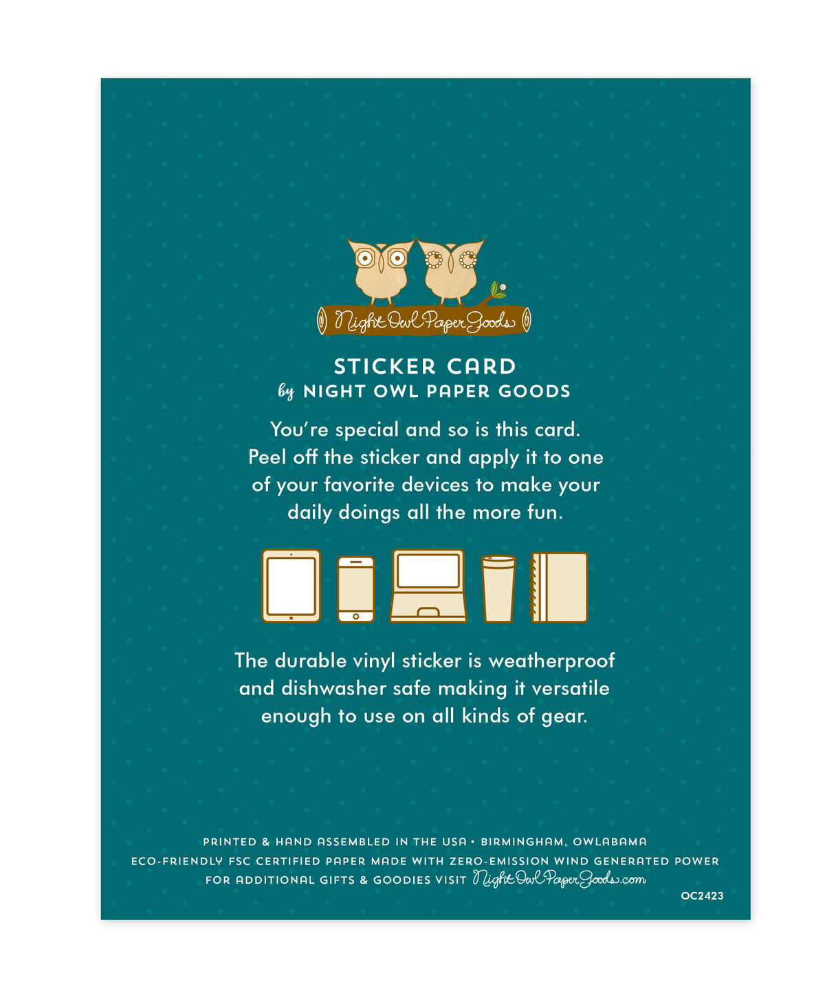 Back of sticker card with logo and text that reads "Sticker Card by Night Owl Paper Goods. You're special and so is this card. Peel off the sticker and apply it to one of your favorite devices to make your daily doings all the more fun. The durable vinyl sticker is weatherproof and dishwasher safe making it versatile enough to use on all kinds of gear. Printed and hand assembled in the USA. Birmingham, Owlabama. Eco-friendly, FSC certified paper made with zero emission wind-generated power."