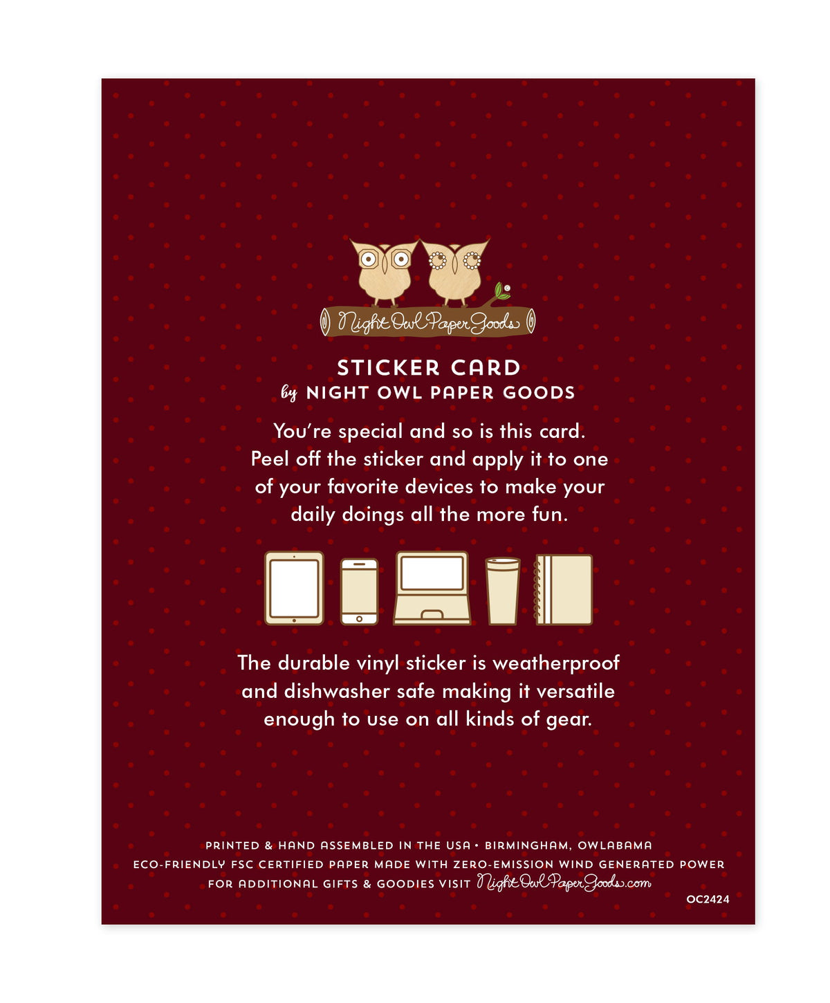 Back of sticker card with logo and text that reads "Sticker Card by Night Owl Paper Goods. You're special and so is this card. Peel off the sticker and apply it to one of your favorite devices to make your daily doings all the more fun. The durable vinyl sticker is weatherproof and dishwasher safe making it versatile enough to use on all kinds of gear. Printed and hand assembled in the USA. Birmingham, Owlabama. Eco-friendly, FSC certified paper made with zero emission wind-generated power."