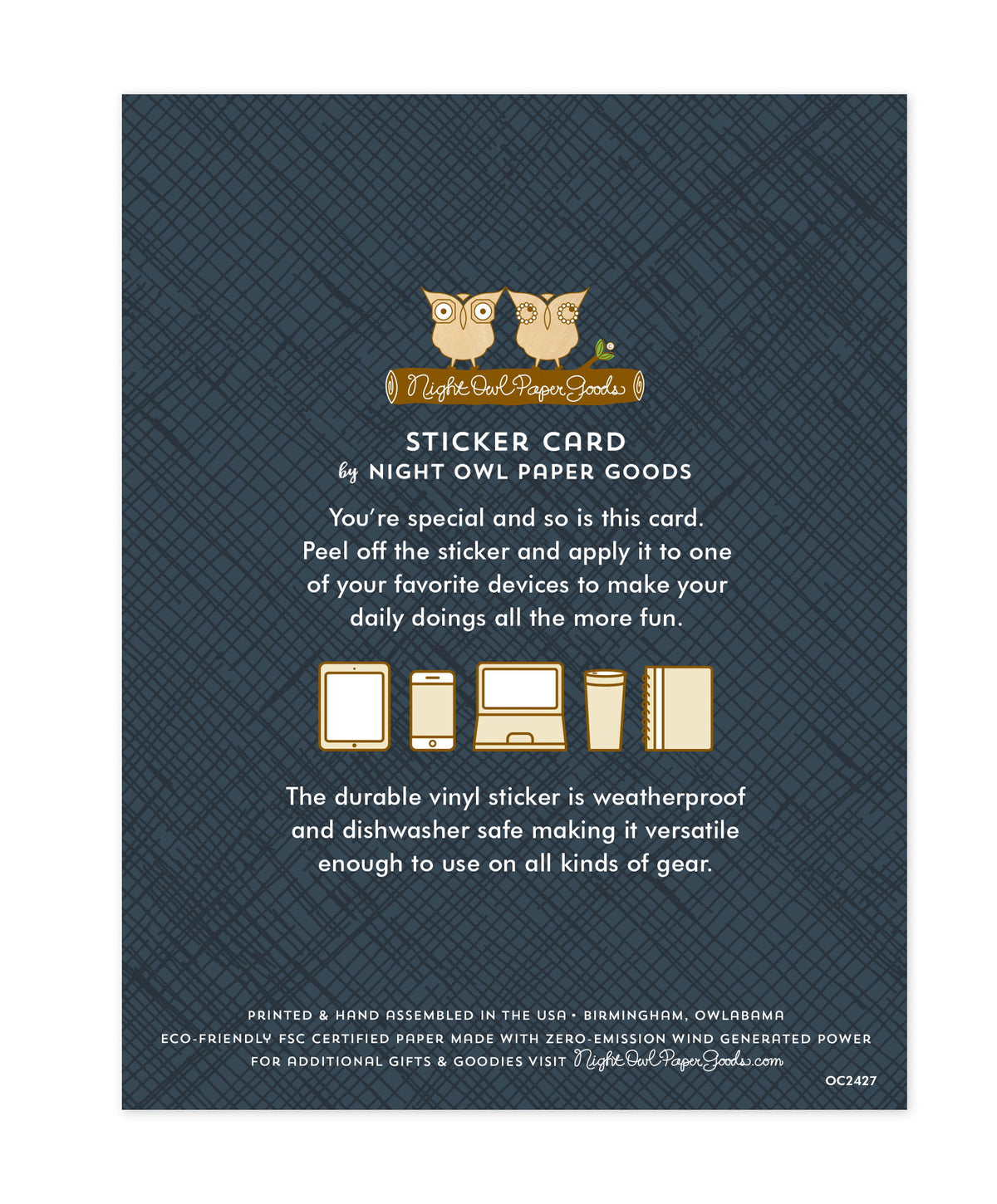 Back of sticker card with logo and text that reads "Sticker Card by Night Owl Paper Goods. You're special and so is this card. Peel off the sticker and apply it to one of your favorite devices to make your daily doings all the more fun. The durable vinyl sticker is weatherproof and dishwasher safe making it versatile enough to use on all kinds of gear. Printed and hand assembled in the USA. Birmingham, Owlabama. Eco-friendly, FSC certified paper made with zero emission wind-generated power."