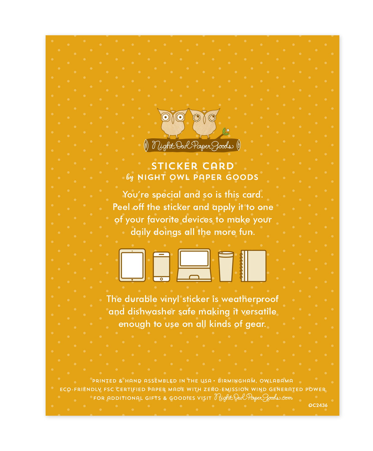 Back of sticker card with logo and text that reads "Sticker Card by Night Owl Paper Goods. You're special and so is this card. Peel off the sticker and apply it to one of your favorite devices to make your daily doings all the more fun. The durable vinyl sticker is weatherproof and dishwasher safe making it versatile enough to use on all kinds of gear. Printed and hand assembled in the USA. Birmingham, Owlabama. Eco-friendly, FSC certified paper made with zero emission wind-generated power."