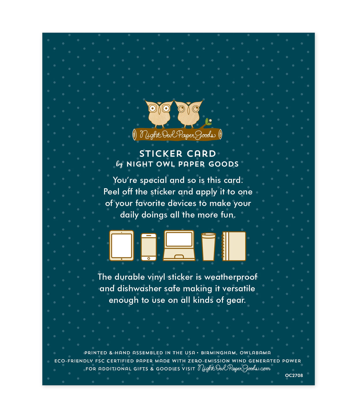 Back of sticker card with logo and text that reads "Sticker Card by Night Owl Paper Goods. You're special and so is this card. Peel off the sticker and apply it to one of your favorite devices to make your daily doings all the more fun. The durable vinyl sticker is weatherproof and dishwasher safe making it versatile enough to use on all kinds of gear. Printed and hand assembled in the USA. Birmingham, Owlabama. Eco-friendly, FSC certified paper made with zero emission wind-generated power."