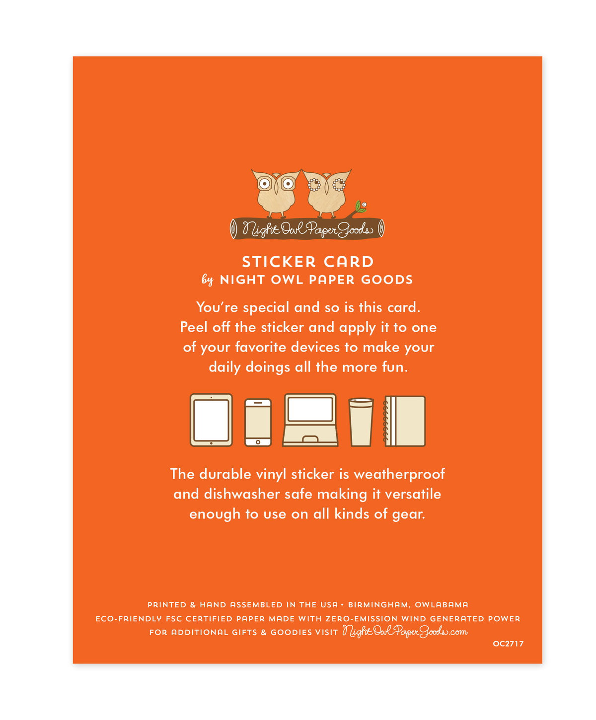 Back of sticker card with logo and text that reads "Sticker Card by Night Owl Paper Goods. You're special and so is this card. Peel off the sticker and apply it to one of your favorite devices to make your daily doings all the more fun. The durable vinyl sticker is weatherproof and dishwasher safe making it versatile enough to use on all kinds of gear. Printed and hand assembled in the USA. Birmingham, Owlabama. Eco-friendly, FSC certified paper made with zero emission wind-generated power."