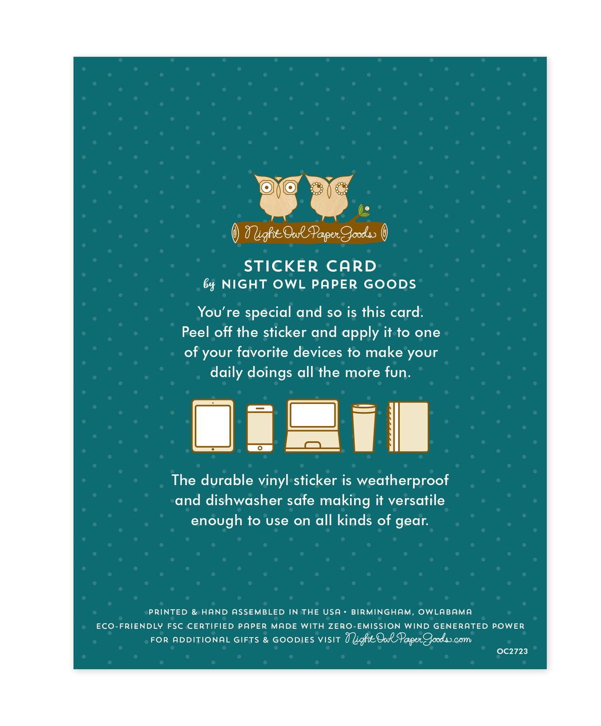 Back of sticker card with logo and text that reads "Sticker Card by Night Owl Paper Goods. You're special and so is this card. Peel off the sticker and apply it to one of your favorite devices to make your daily doings all the more fun. The durable vinyl sticker is weatherproof and dishwasher safe making it versatile enough to use on all kinds of gear. Printed and hand assembled in the USA. Birmingham, Owlabama. Eco-friendly, FSC certified paper made with zero emission wind-generated power."