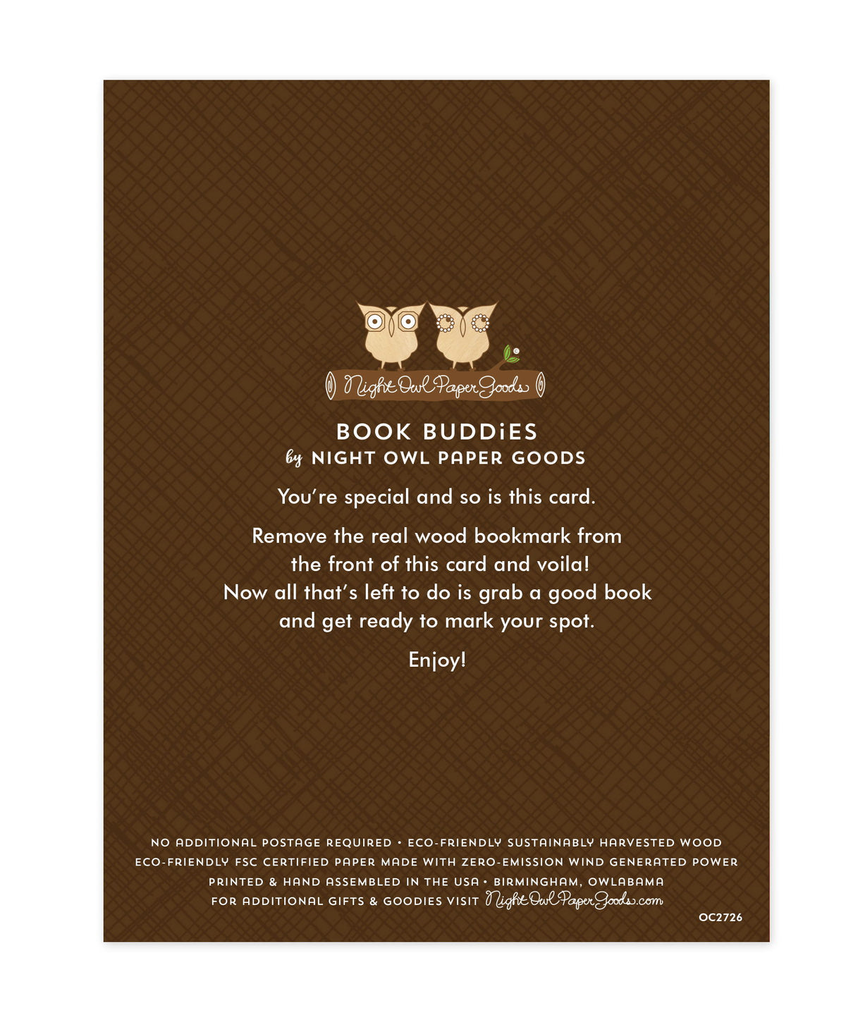 Back of bookmark card. Brown background with a crosshatch pattern and text that reads "Book Buddies by Night Owl Paper Goods. You're special and so is this card. Remove the real wood bookmark from the front of this card and voila! Now all that's left to do is grab a good book and get ready to mark your spot. Enjoy! No additional postage required. Eco-friendly sustainably harvested wood. Eco-friendly, FSC certified paper made with zero-emission wind generated power. Printed & hand assembled in the USA..."