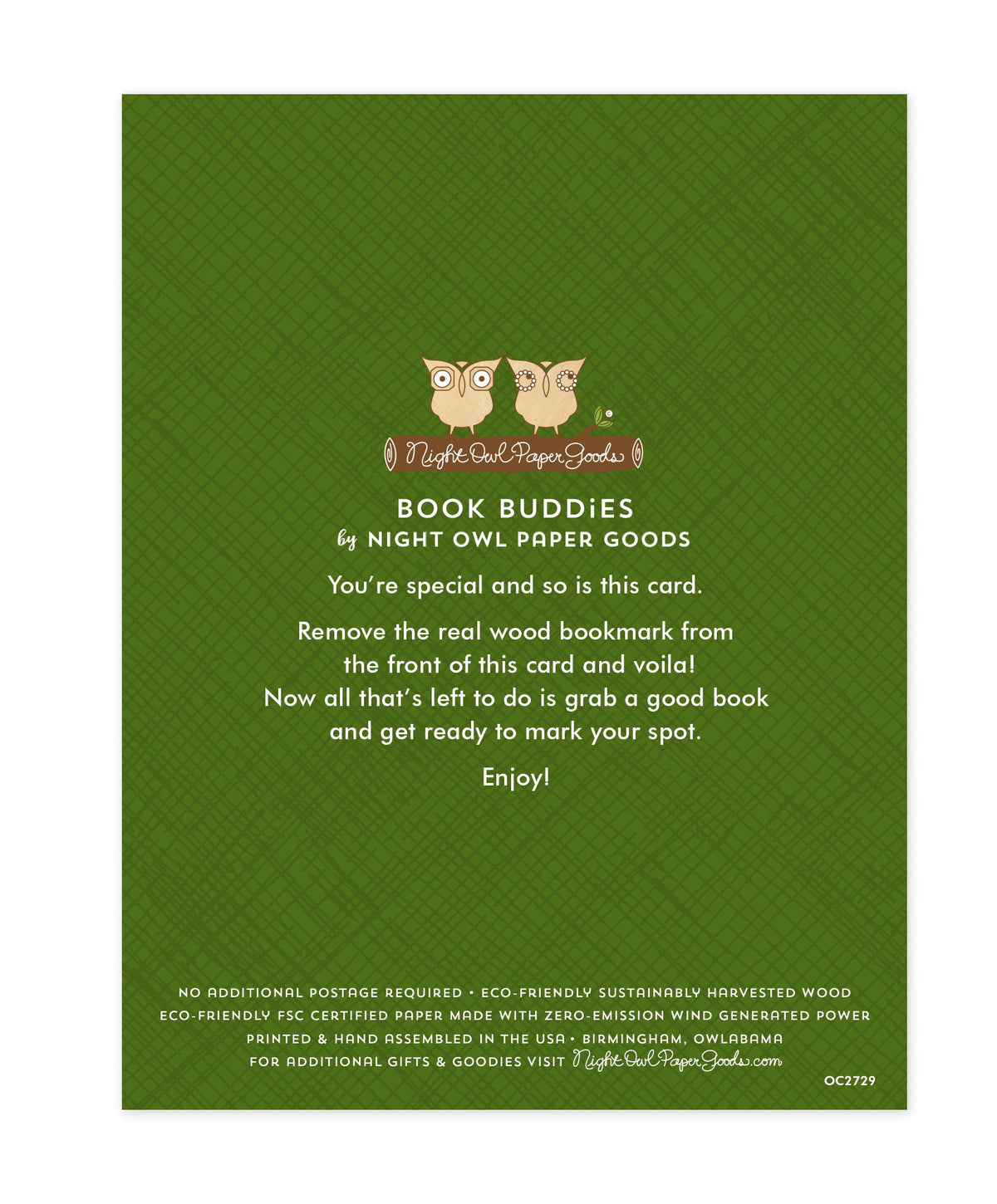 Back of bookmark card. Green background with a crosshatch pattern and text that reads "Book Buddies by Night Owl Paper Goods. You're special and so is this card. Remove the real wood bookmark from the front of this card and voila! Now all that's left to do is grab a good book and get ready to mark your spot. Enjoy! No additional postage required. Eco-friendly sustainably harvested wood. Eco-friendly, FSC certified paper made with zero-emission wind generated power. Printed & hand assembled in the USA..."