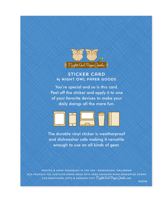 Back of sticker card with logo and text that reads "Sticker Card by Night Owl Paper Goods. You're special and so is this card. Peel off the sticker and apply it to one of your favorite devices to make your daily doings all the more fun. The durable vinyl sticker is weatherproof and dishwasher safe making it versatile enough to use on all kinds of gear. Printed and hand assembled in the USA. Birmingham, Owlabama. Eco-friendly, FSC certified paper made with zero emission wind-generated power."