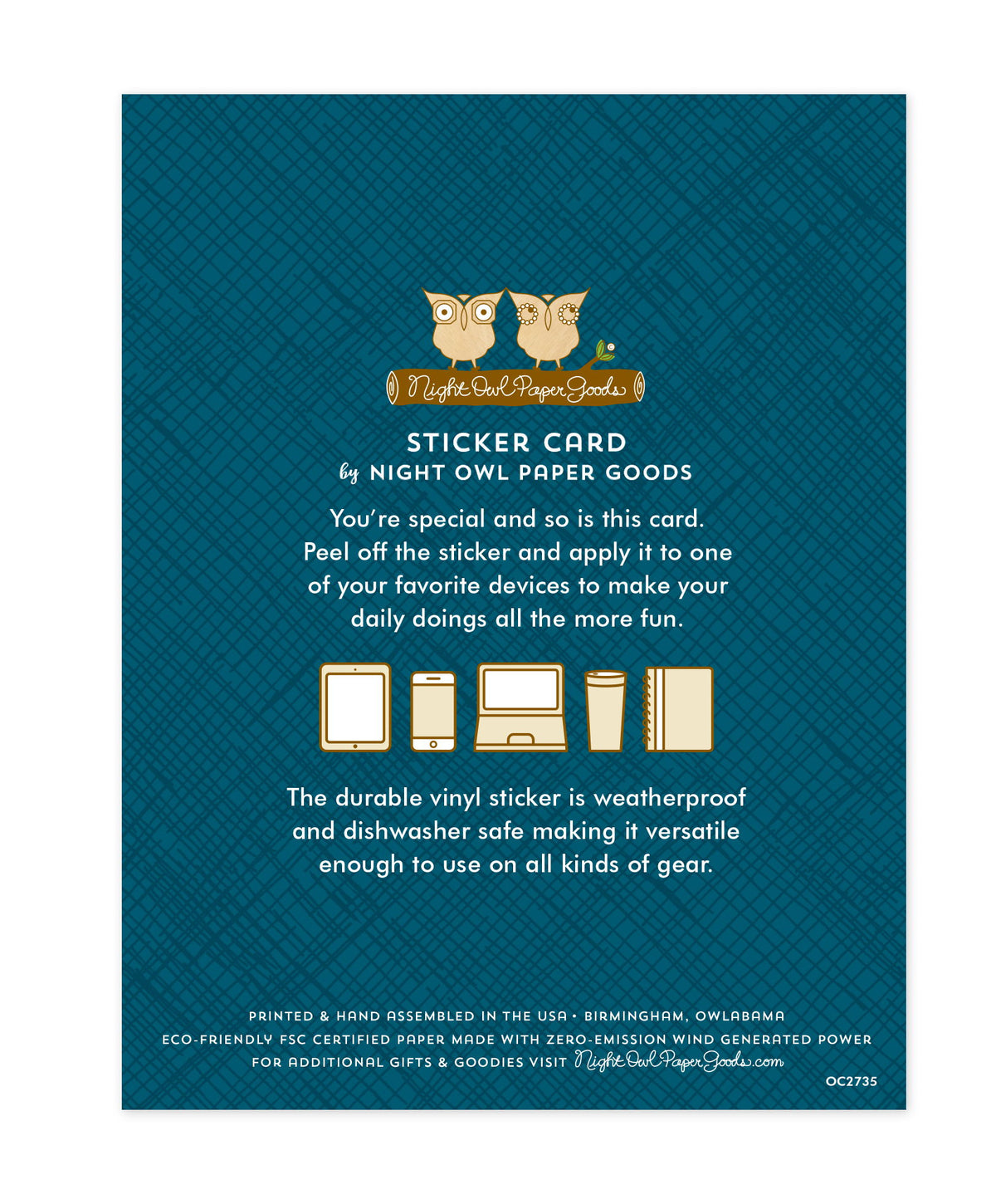 Back of sticker card with logo and text that reads "Sticker Card by Night Owl Paper Goods. You're special and so is this card. Peel off the sticker and apply it to one of your favorite devices to make your daily doings all the more fun. The durable vinyl sticker is weatherproof and dishwasher safe making it versatile enough to use on all kinds of gear. Printed and hand assembled in the USA. Birmingham, Owlabama. Eco-friendly, FSC certified paper made with zero emission wind-generated power."