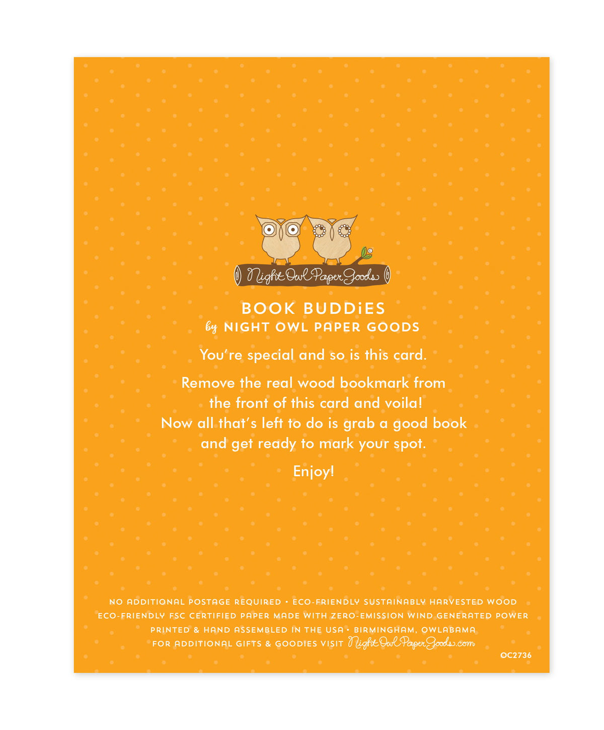 Back of bookmark card. Gold background with small dots and text that reads "Book Buddies by Night Owl Paper Goods. You're special and so is this card. Remove the real wood bookmark from the front of this card and voila! Now all that's left to do is grab a good book and get ready to mark your spot. Enjoy! No additional postage required. Eco-friendly sustainably harvested wood. Eco-friendly, FSC certified paper made with zero-emission wind generated power. Printed & hand assembled in the USA. Birmingham..."