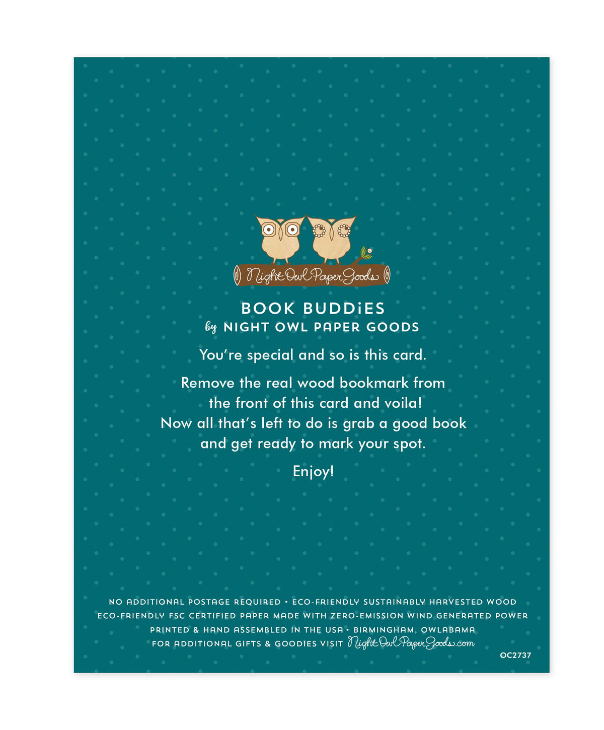 Back of bookmark card. Teal background with small dots and text that reads "Book Buddies by Night Owl Paper Goods. You're special and so is this card. Remove the real wood bookmark from the front of this card and voila! Now all that's left to do is grab a good book and get ready to mark your spot. Enjoy! No additional postage required. Eco-friendly sustainably harvested wood. Eco-friendly, FSC certified paper made with zero-emission wind generated power. Printed & hand assembled in the USA. Birmingham"
