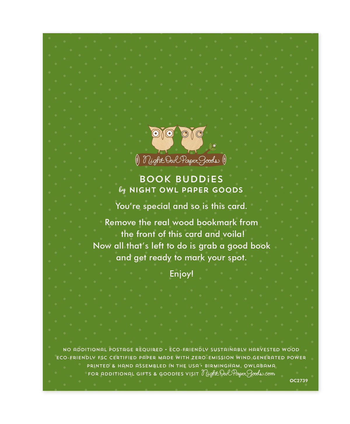 Back of bookmark card. Green background with small dots and text that reads "Book Buddies by Night Owl Paper Goods. You're special and so is this card. Remove the real wood bookmark from the front of this card and voila! Now all that's left to do is grab a good book and get ready to mark your spot. Enjoy! No additional postage required. Eco-friendly sustainably harvested wood. Eco-friendly, FSC certified paper made with zero-emission wind generated power. Printed & hand assembled in the USA. Birmingham..."
