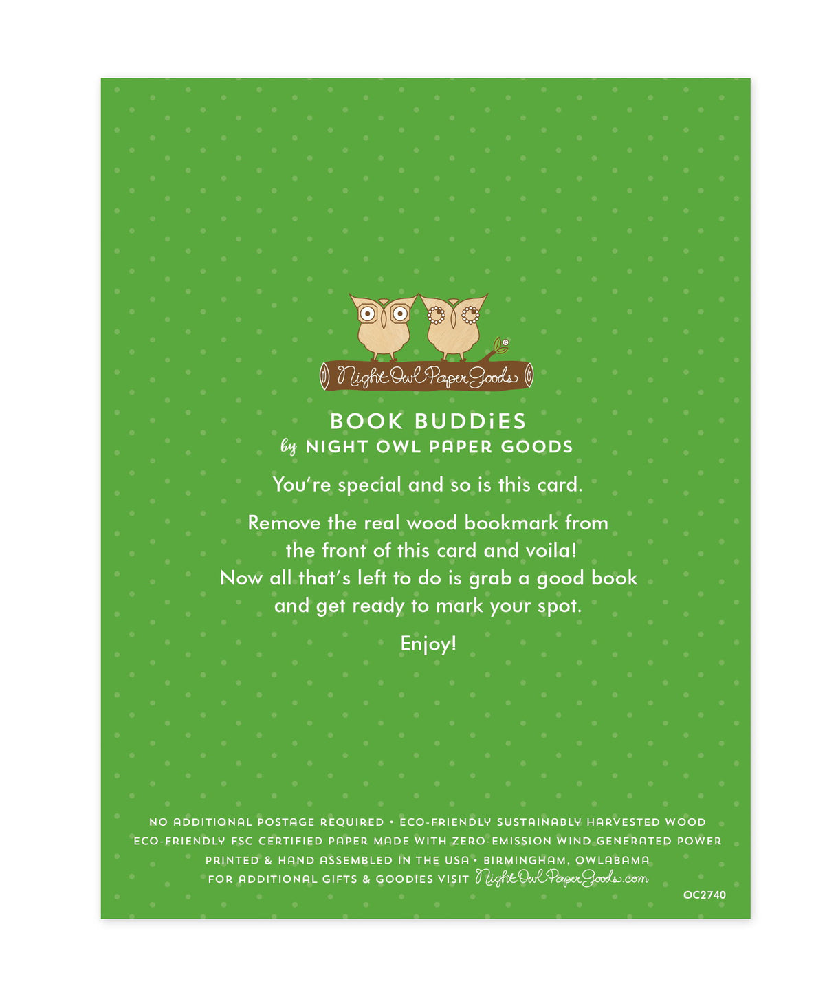 Back of bookmark card. Green background with small dots and text that reads "Book Buddies by Night Owl Paper Goods. You're special and so is this card. Remove the real wood bookmark from the front of this card and voila! Now all that's left to do is grab a good book and get ready to mark your spot. Enjoy! No additional postage required. Eco-friendly sustainably harvested wood. Eco-friendly, FSC certified paper made with zero-emission wind generated power. Printed & hand assembled in the USA. Birmingham..."
