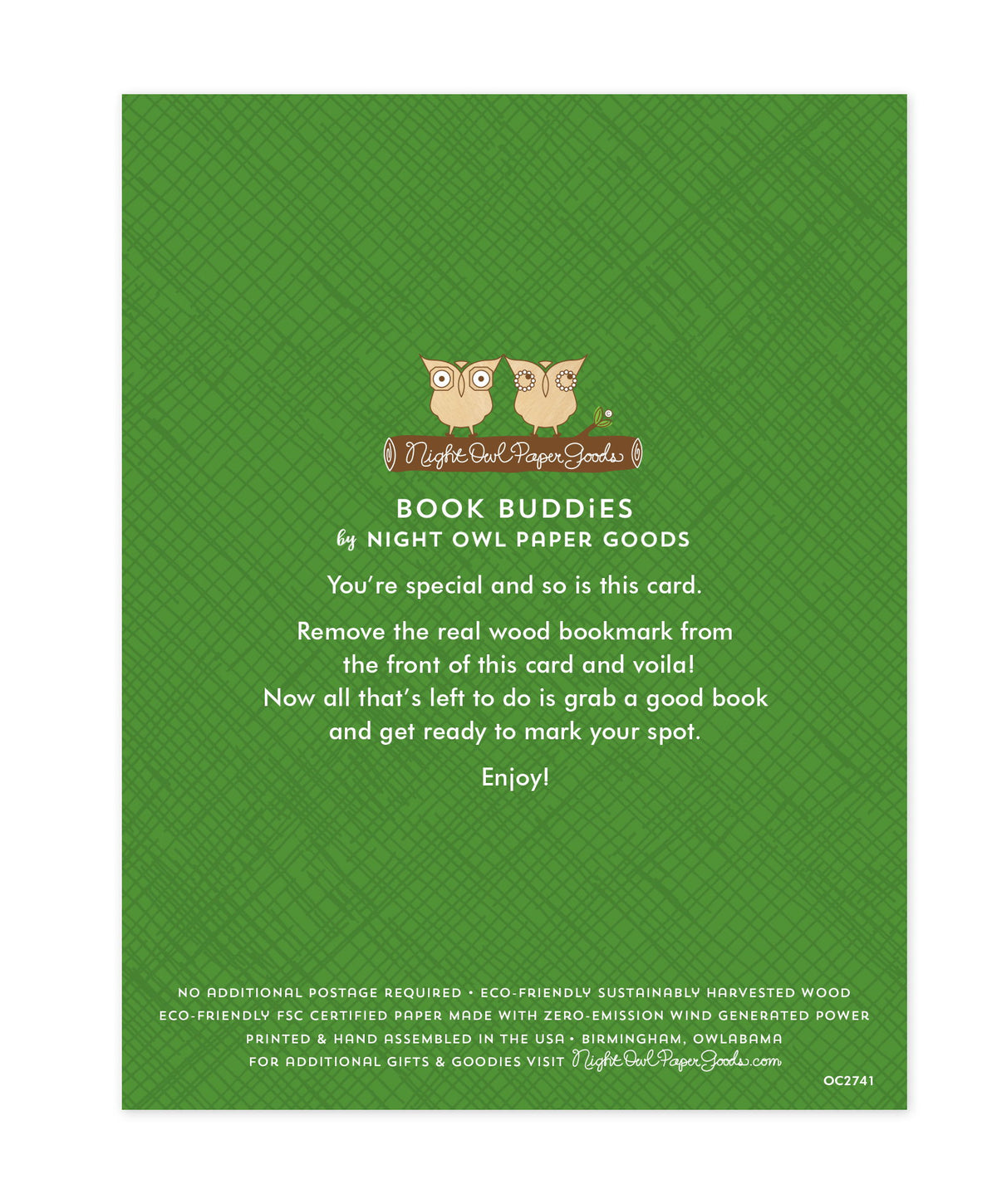 Back of bookmark card. Green background with crosshatch pattern and text that reads "Book Buddies by Night Owl Paper Goods. You're special and so is this card. Remove the real wood bookmark from the front of this card and voila! Now all that's left to do is grab a good book and get ready to mark your spot. Enjoy! No additional postage required. Eco-friendly sustainably harvested wood. Eco-friendly, FSC certified paper made with zero-emission wind generated power. Printed & hand assembled in the USA..."