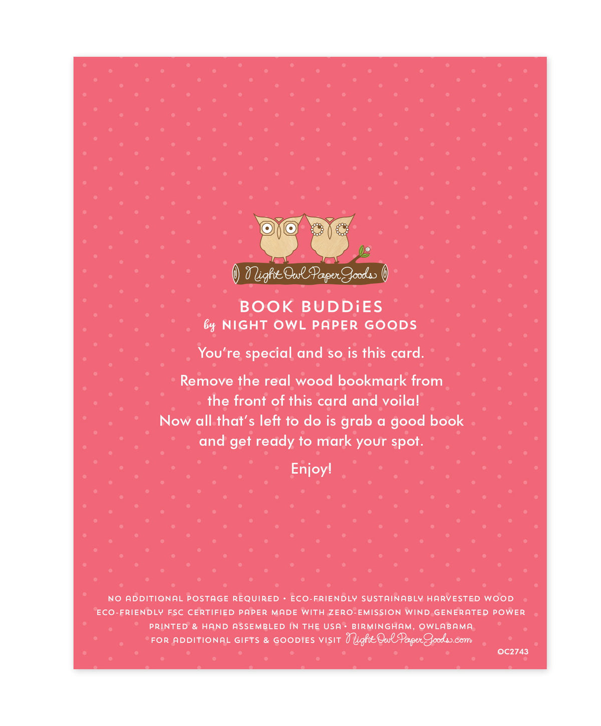 Back of bookmark card. Pink background with small dots and text that reads "Book Buddies by Night Owl Paper Goods. You're special and so is this card. Remove the real wood bookmark from the front of this card and voila! Now all that's left to do is grab a good book and get ready to mark your spot. Enjoy! No additional postage required. Eco-friendly sustainably harvested wood. Eco-friendly, FSC certified paper made with zero-emission wind generated power. Printed & hand assembled in the USA. Birmingham"