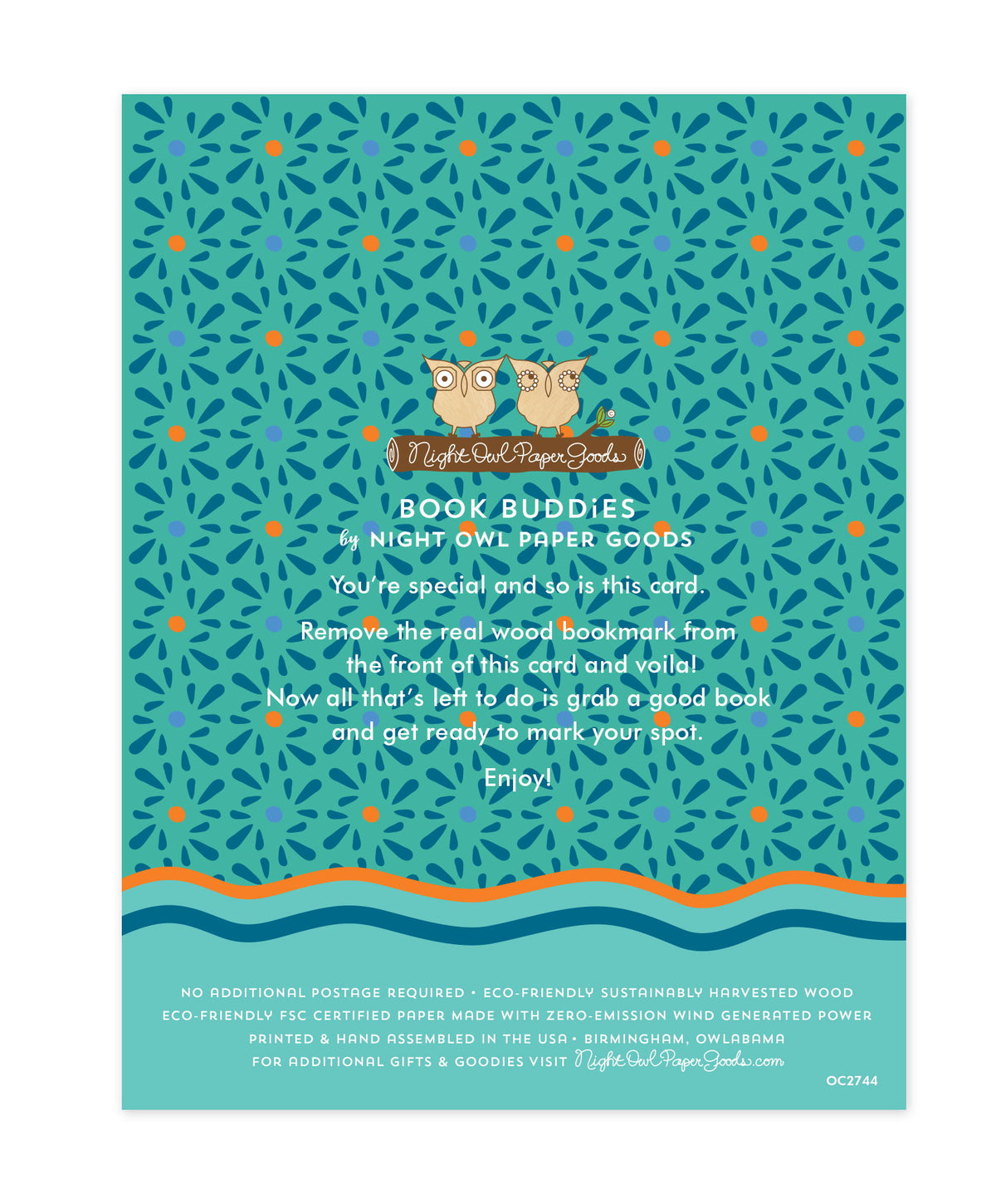 Back of bookmark card. Aqua background with small designs and text that reads "Book Buddies by Night Owl Paper Goods. You're special and so is this card. Remove the real wood bookmark from the front of this card and voila! Now all that's left to do is grab a good book and get ready to mark your spot. Enjoy! No additional postage required. Eco-friendly sustainably harvested wood. Eco-friendly, FSC certified paper made with zero-emission wind generated power. Printed & hand assembled in the USA. Birmingham"