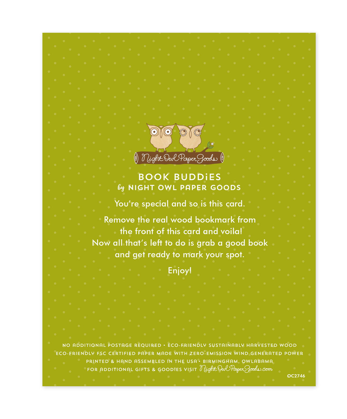 Back of bookmark card. Green background with small dots and text that reads "Book Buddies by Night Owl Paper Goods. You're special and so is this card. Remove the real wood bookmark from the front of this card and voila! Now all that's left to do is grab a good book and get ready to mark your spot. Enjoy! No additional postage required. Eco-friendly sustainably harvested wood. Eco-friendly, FSC certified paper made with zero-emission wind generated power. Printed & hand assembled in the USA. Birmingham"