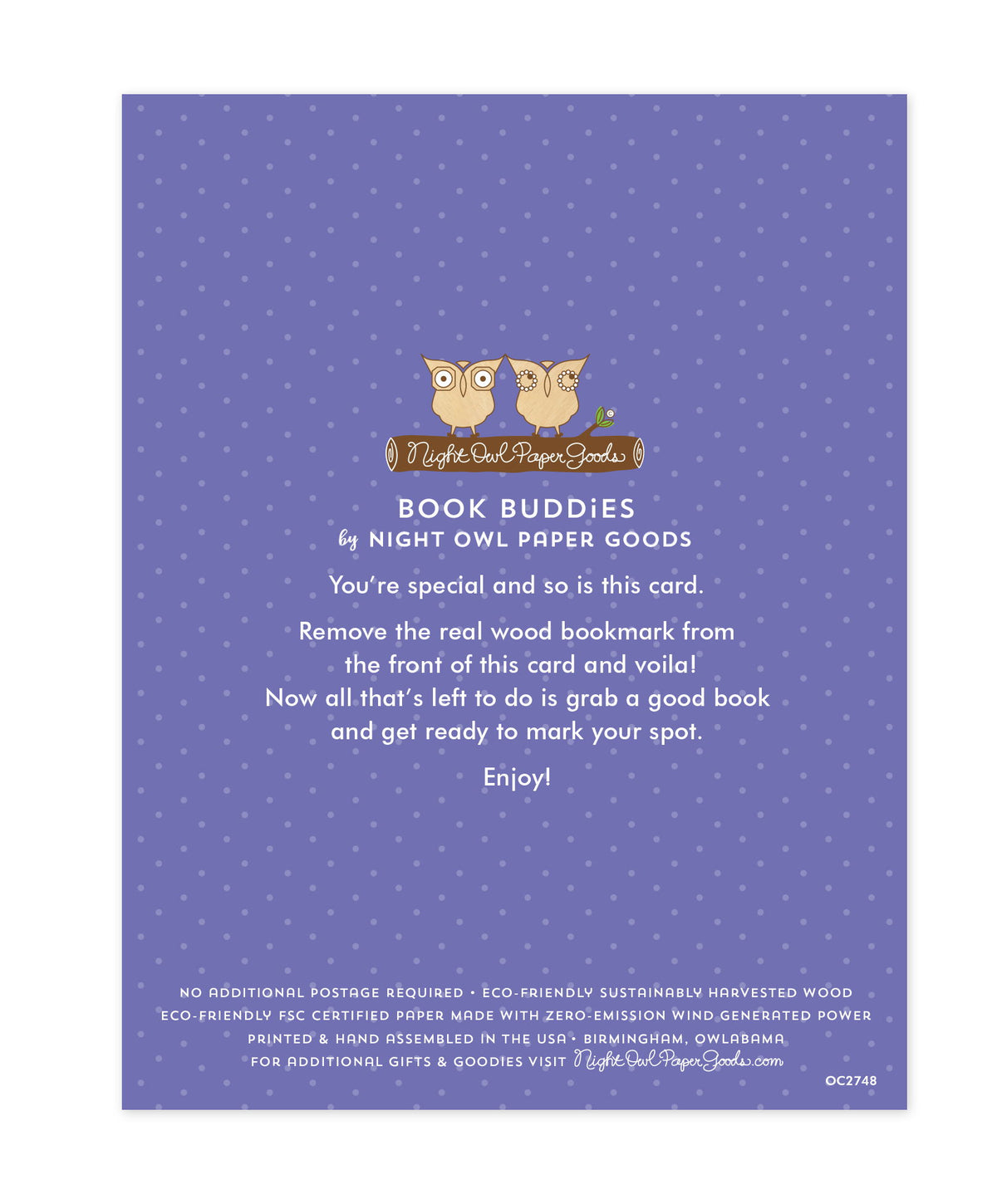 Back of bookmark card. Purple background with small dots and text that reads "Book Buddies by Night Owl Paper Goods. You're special and so is this card. Remove the real wood bookmark from the front of this card and voila! Now all that's left to do is grab a good book and get ready to mark your spot. Enjoy! No additional postage required. Eco-friendly sustainably harvested wood. Eco-friendly, FSC certified paper made with zero-emission wind generated power. Printed & hand assembled in the USA. Birmingham"
