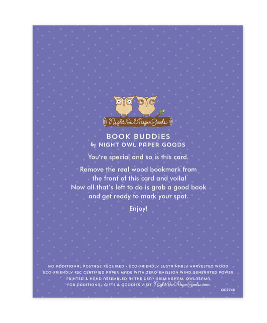 Back of bookmark card. Purple background with small dots and text that reads "Book Buddies by Night Owl Paper Goods. You're special and so is this card. Remove the real wood bookmark from the front of this card and voila! Now all that's left to do is grab a good book and get ready to mark your spot. Enjoy! No additional postage required. Eco-friendly sustainably harvested wood. Eco-friendly, FSC certified paper made with zero-emission wind generated power. Printed & hand assembled in the USA. Birmingham"
