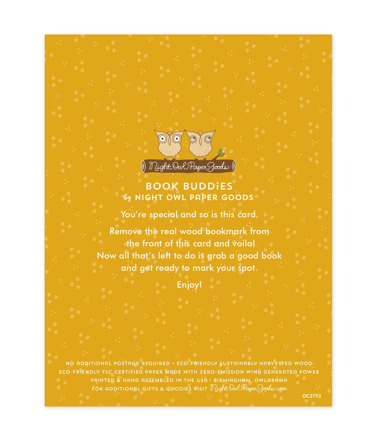 Back of bookmark card. Gold background with small dots and text that reads "Book Buddies by Night Owl Paper Goods. You're special and so is this card. Remove the real wood bookmark from the front of this card and voila! Now all that's left to do is grab a good book and get ready to mark your spot. Enjoy! No additional postage required. Eco-friendly sustainably harvested wood. Eco-friendly, FSC certified paper made with zero-emission wind generated power. Printed & hand assembled in the USA. Birmingham"