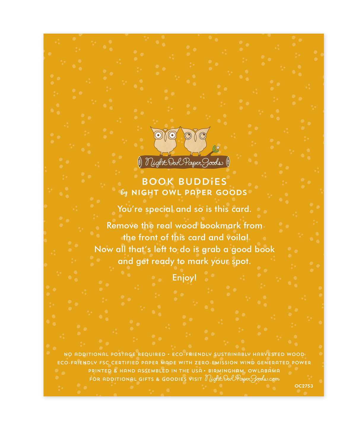 Back of bookmark card. Gold background with small dots and text that reads "Book Buddies by Night Owl Paper Goods. You're special and so is this card. Remove the real wood bookmark from the front of this card and voila! Now all that's left to do is grab a good book and get ready to mark your spot. Enjoy! No additional postage required. Eco-friendly sustainably harvested wood. Eco-friendly, FSC certified paper made with zero-emission wind generated power. Printed & hand assembled in the USA. Birmingham"
