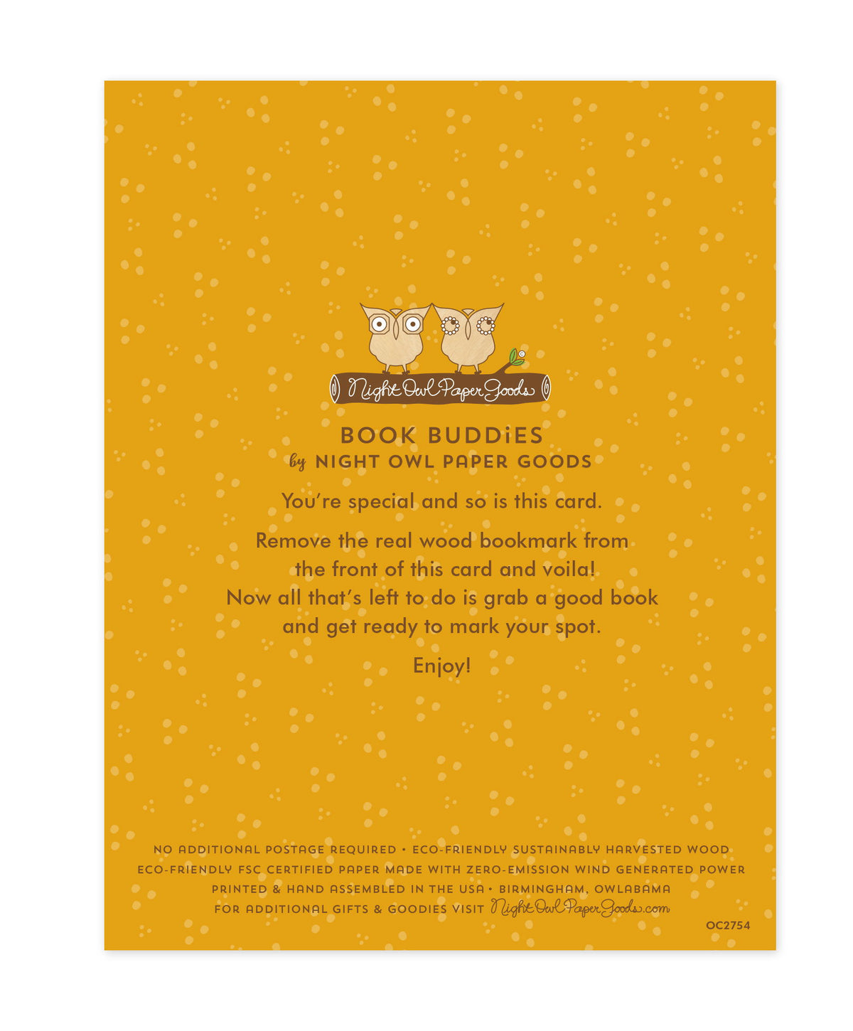 Back of bookmark card. Gold background with small dots and text that reads "Book Buddies by Night Owl Paper Goods. You're special and so is this card. Remove the real wood bookmark from the front of this card and voila! Now all that's left to do is grab a good book and get ready to mark your spot. Enjoy! No additional postage required. Eco-friendly sustainably harvested wood. Eco-friendly, FSC certified paper made with zero-emission wind generated power. Printed & hand assembled in the USA. Birmingham..."