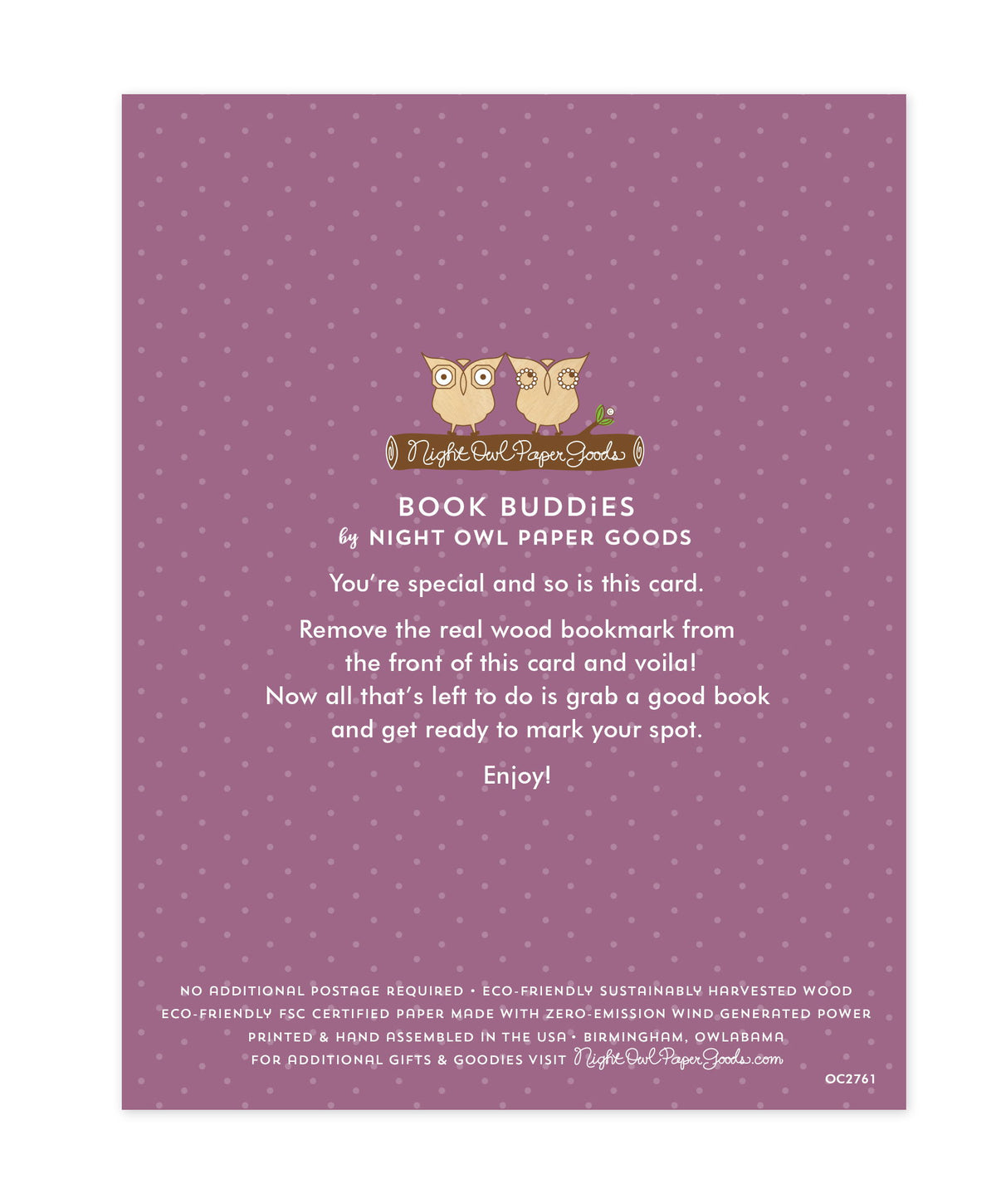 Back of bookmark card. Purple background with small dots and text that reads "Book Buddies by Night Owl Paper Goods. You're special and so is this card. Remove the real wood bookmark from the front of this card and voila! Now all that's left to do is grab a good book and get ready to mark your spot. Enjoy! No additional postage required. Eco-friendly sustainably harvested wood. Eco-friendly, FSC certified paper made with zero-emission wind generated power. Printed & hand assembled in the USA. Birmingham..."