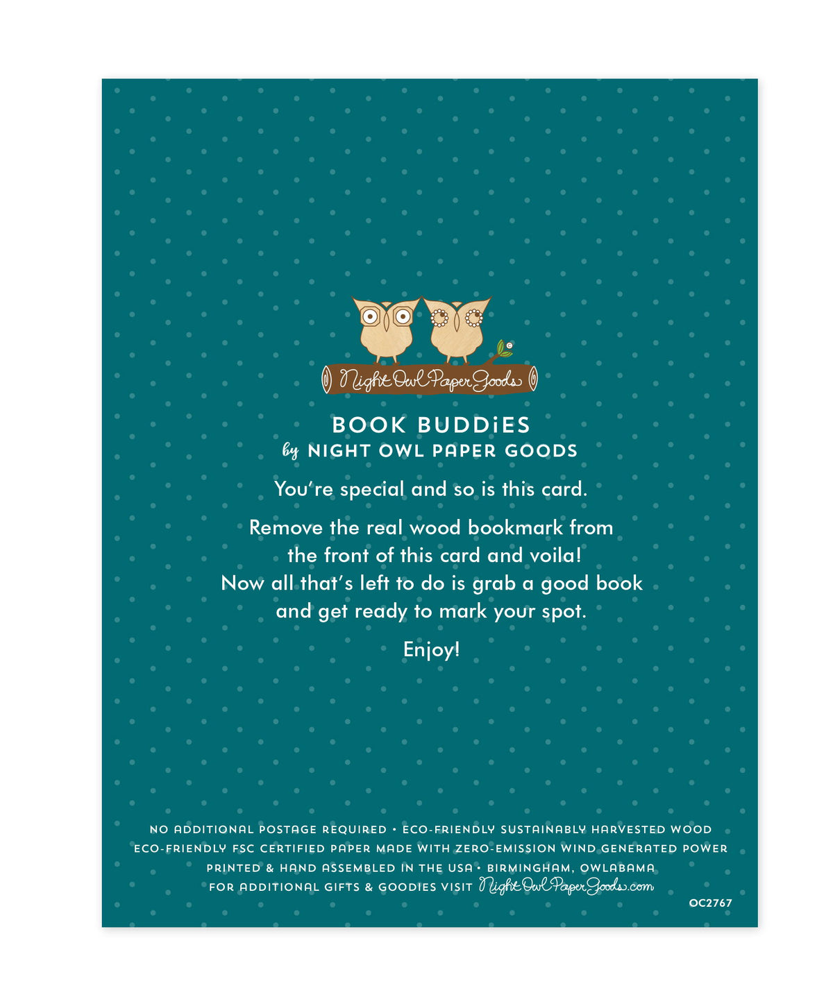 Back of bookmark card. Teal background with small dots and text that reads "Book Buddies by Night Owl Paper Goods. You're special and so is this card. Remove the real wood bookmark from the front of this card and voila! Now all that's left to do is grab a good book and get ready to mark your spot. Enjoy! No additional postage required. Eco-friendly sustainably harvested wood. Eco-friendly, FSC certified paper made with zero-emission wind generated power. Printed & hand assembled in the USA. Birmingham..."