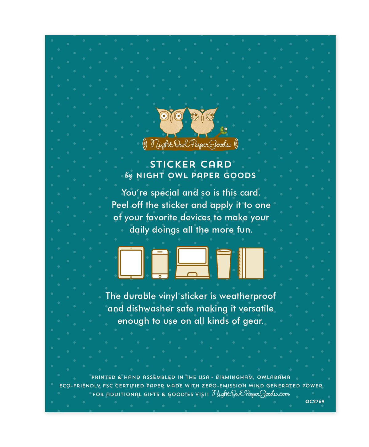 Back of sticker card with logo and text that reads "Sticker Card by Night Owl Paper Goods. You're special and so is this card. Peel off the sticker and apply it to one of your favorite devices to make your daily doings all the more fun. The durable vinyl sticker is weatherproof and dishwasher safe making it versatile enough to use on all kinds of gear. Printed and hand assembled in the USA. Birmingham, Owlabama. Eco-friendly, FSC certified paper made with zero emission wind-generated power."