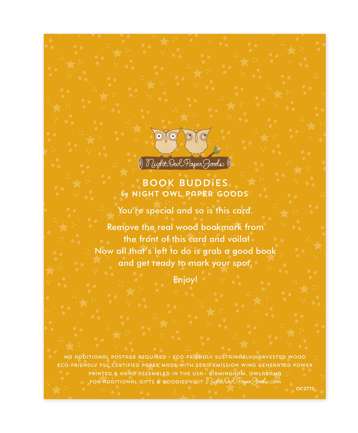 Back of bookmark card. Gold background with small dots and text that reads "Book Buddies by Night Owl Paper Goods. You're special and so is this card. Remove the real wood bookmark from the front of this card and voila! Now all that's left to do is grab a good book and get ready to mark your spot. Enjoy! No additional postage required. Eco-friendly sustainably harvested wood. Eco-friendly, FSC certified paper made with zero-emission wind generated power. Printed & hand assembled in the USA. Birmingham"