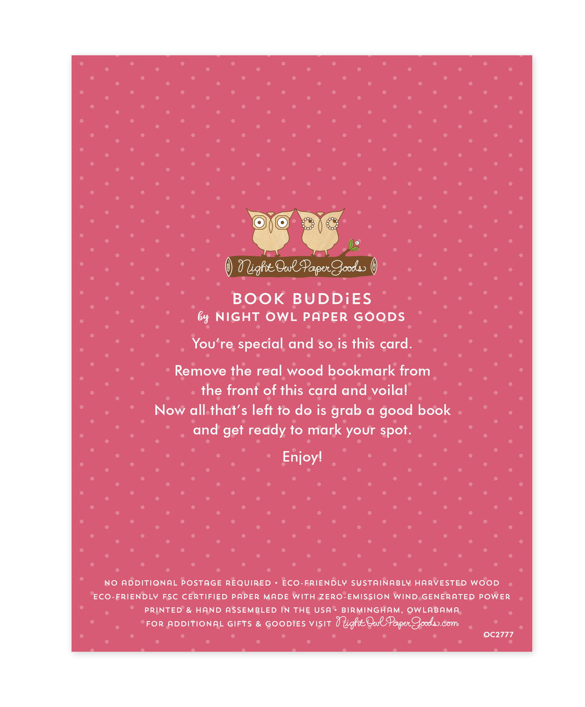 Back of bookmark card. Pink background with small dots and text that reads "Book Buddies by Night Owl Paper Goods. You're special and so is this card. Remove the real wood bookmark from the front of this card and voila! Now all that's left to do is grab a good book and get ready to mark your spot. Enjoy! No additional postage required. Eco-friendly sustainably harvested wood. Eco-friendly, FSC certified paper made with zero-emission wind generated power. Printed & hand assembled in the USA. Birmingham"