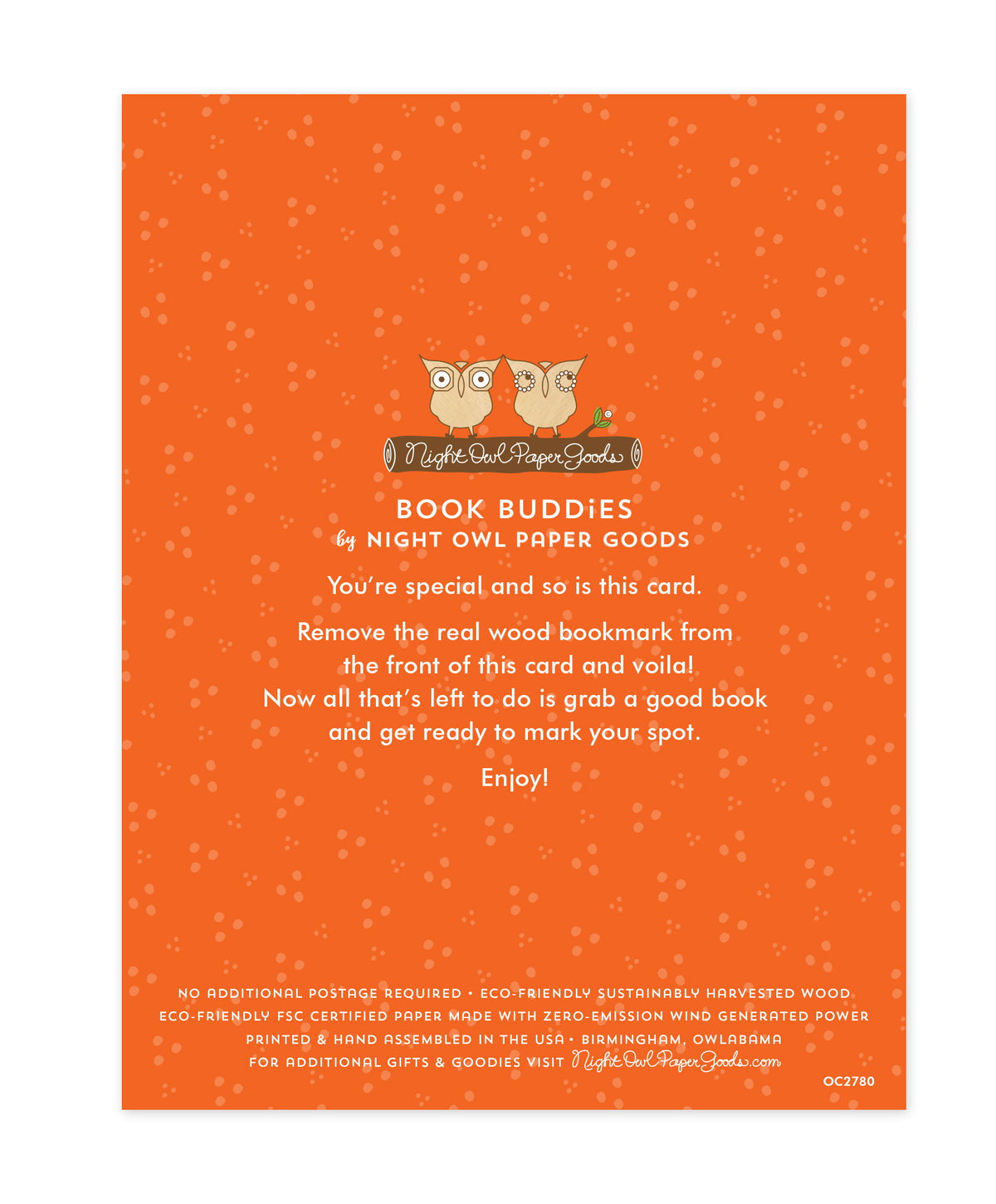 Back of bookmark card. Orange background with small dots and text that reads "Book Buddies by Night Owl Paper Goods. You're special and so is this card. Remove the real wood bookmark from the front of this card and voila! Now all that's left to do is grab a good book and get ready to mark your spot. Enjoy! No additional postage required. Eco-friendly sustainably harvested wood. Eco-friendly, FSC certified paper made with zero-emission wind generated power. Printed & hand assembled in the USA. Birmingham.."

