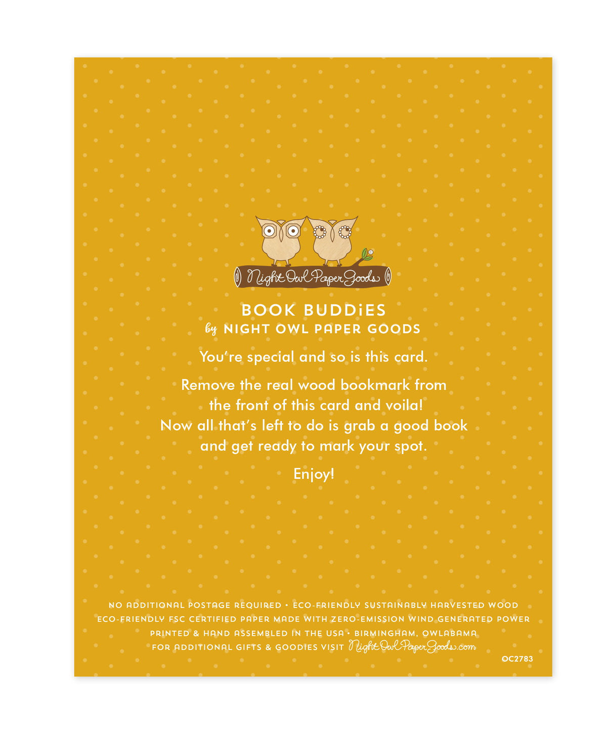 Back of bookmark card. Yellow background with small dots and text that reads "Book Buddies by Night Owl Paper Goods. You're special and so is this card. Remove the real wood bookmark from the front of this card and voila! Now all that's left to do is grab a good book and get ready to mark your spot. Enjoy! No additional postage required. Eco-friendly sustainably harvested wood. Eco-friendly, FSC certified paper made with zero-emission wind generated power. Printed & hand assembled in the USA. Birmingham.."
