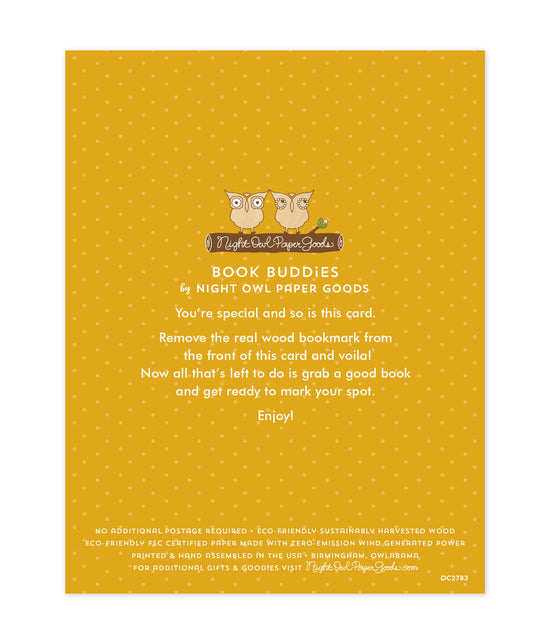 Back of bookmark card. Yellow background with small dots and text that reads "Book Buddies by Night Owl Paper Goods. You're special and so is this card. Remove the real wood bookmark from the front of this card and voila! Now all that's left to do is grab a good book and get ready to mark your spot. Enjoy! No additional postage required. Eco-friendly sustainably harvested wood. Eco-friendly, FSC certified paper made with zero-emission wind generated power. Printed & hand assembled in the USA. Birmingham.."
