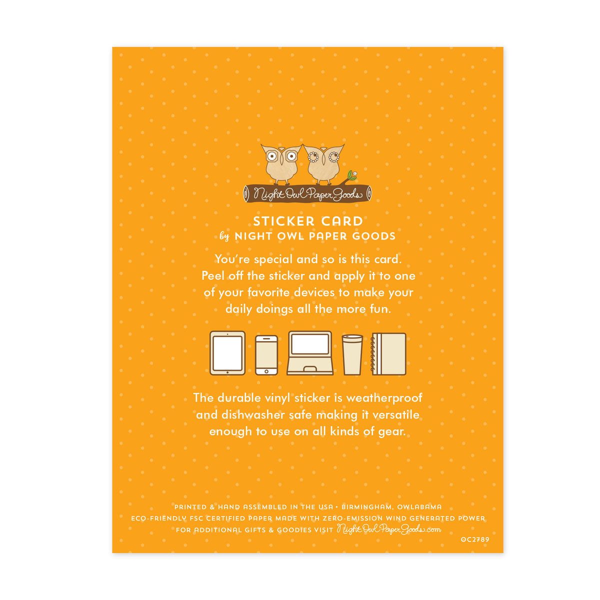 Back of card. Orange background with small dots and text that reads "Sticker Card by Night Owl Paper Goods. You're special and so is this card. Peel off the sticker and apply it to one of your favorite devices to make your daily doings all the more fun. The durable vinyl sticker is weatherproof and dishwasher safe making it versatile enough to use on all kinds of gear. Printed and hand assembled in the USA. Birmingham, Owlabama. Eco-friendly, FSC certified paper made with zero emission wind-generated power